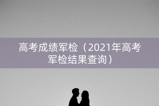 高考成绩军检(2021年高考军检结果查询) 高考成绩军检(2021年高考军检结果查询)