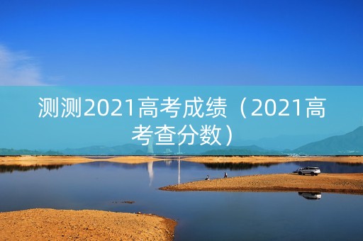 测测2021高考成绩(2021高考查分数) 测测2021高考成绩(2021高考查分数)