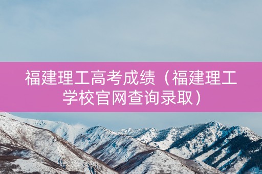 福建理工高考成绩（福建理工学校官网查询录取）