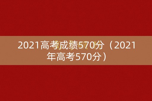2021高考成绩570分（2021年高考570分）