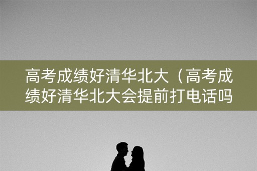 高考成绩好清华北大(高考成绩好清华北大会提前打电话吗) 高考成绩好清华北大(高考成绩好清华北大会提前打电话吗)