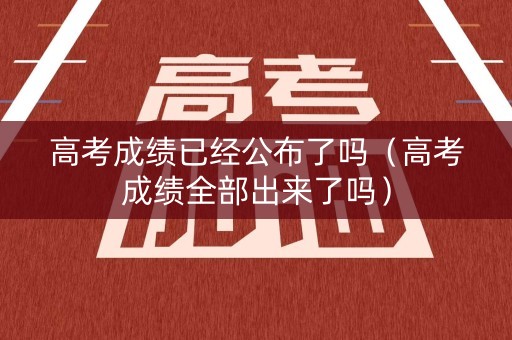 高考成绩已经公布了吗（高考成绩全部出来了吗）