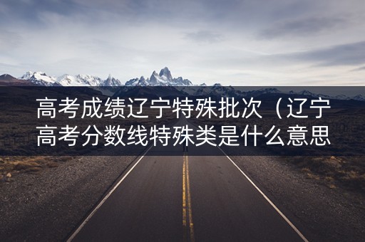 高考成绩辽宁特殊批次(辽宁高考分数线特殊类是什么意思) 高考成绩辽宁特殊批次(辽宁高考分数线特殊类是什么意思)