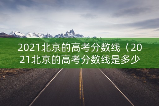 2021北京的高考分数线（2021北京的高考分数线是多少）