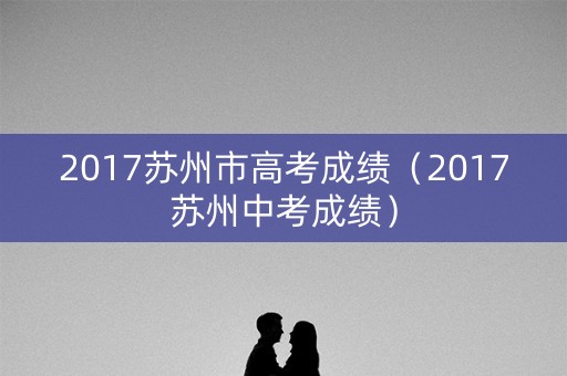 2017苏州市高考成绩(2017苏州中考成绩) 2017苏州市高考成绩(2017苏州中考成绩)