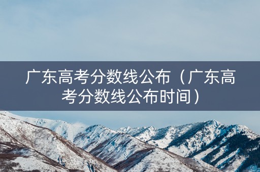 广东高考分数线公布（广东高考分数线公布时间）