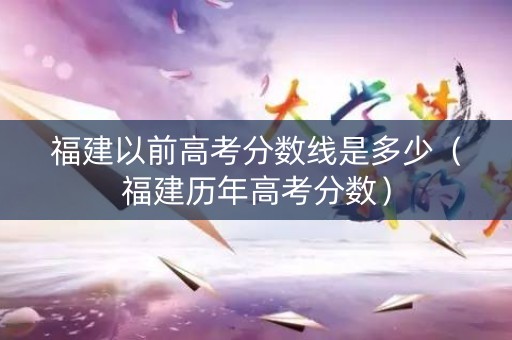 福建以前高考分数线是多少（福建历年高考分数）