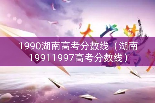 1990湖南高考分数线（湖南19911997高考分数线）