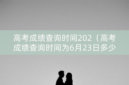 高考成绩查询时间202（高考成绩查询时间为6月23日多少点）