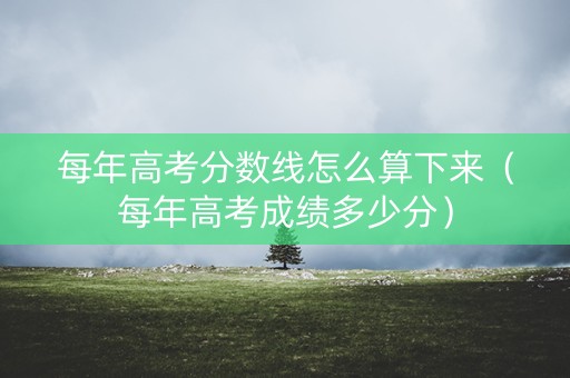 每年高考分数线怎么算下来（每年高考成绩多少分）