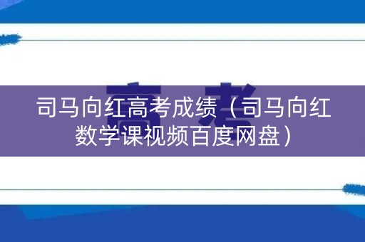 司马向红高考成绩（司马向红数学课视频百度网盘）