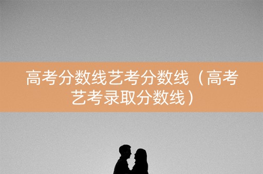 高考分数线艺考分数线（高考艺考录取分数线）