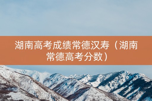 湖南高考成绩常德汉寿（湖南常德高考分数）