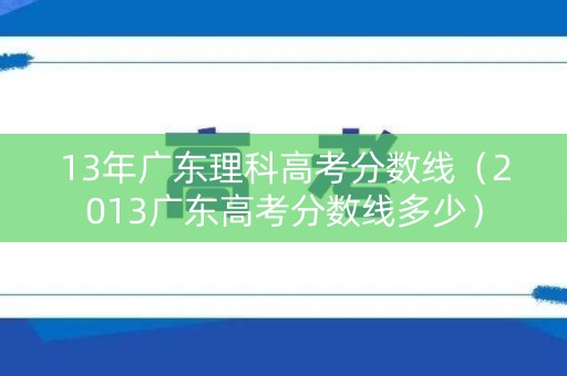 13年广东理科高考分数线（2013广东高考分数线多少）