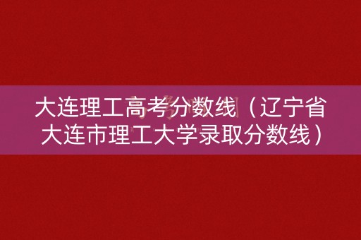 大连理工高考分数线（辽宁省大连市理工大学录取分数线）