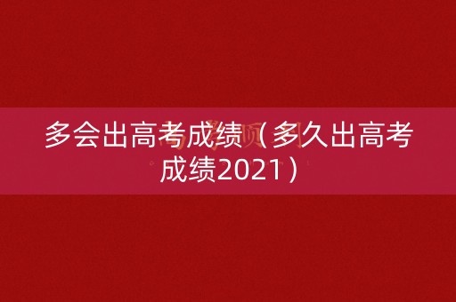 多会出高考成绩（多久出高考成绩2021）