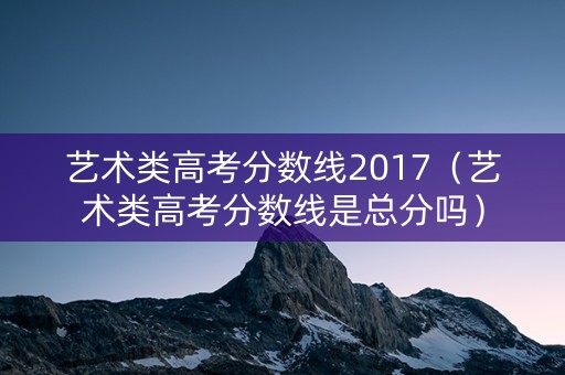 艺术类高考分数线2017（艺术类高考分数线是总分吗）