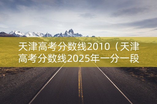 天津高考分数线2010（天津高考分数线2025年一分一段表）