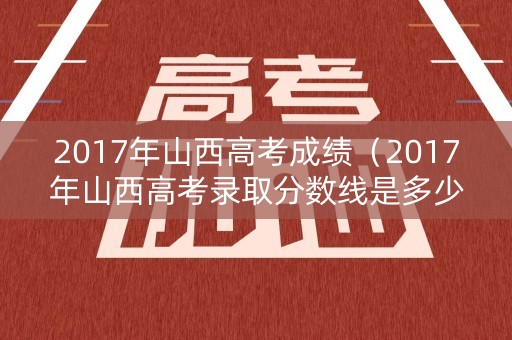 2017年山西高考成绩（2017年山西高考录取分数线是多少）