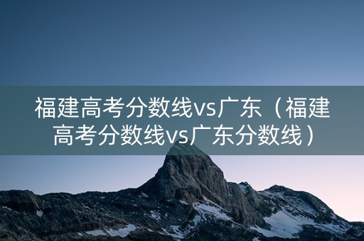 福建高考分数线vs广东（福建高考分数线vs广东分数线）