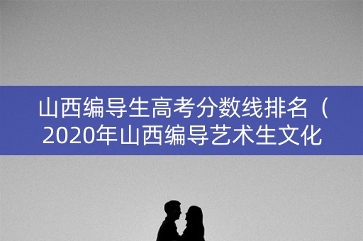山西编导生高考分数线排名（2020年山西编导艺术生文化分数线）