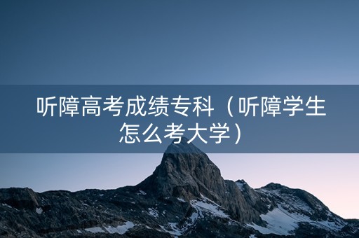 听障高考成绩专科（听障学生怎么考大学）