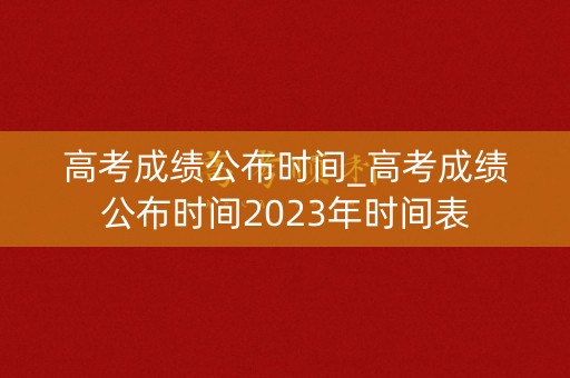 高考成绩公布时间_高考成绩公布时间2023年时间表