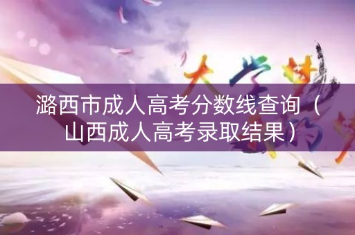 潞西市成人高考分数线查询（山西成人高考录取结果）