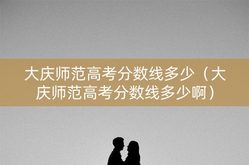 大庆师范高考分数线多少（大庆师范高考分数线多少啊）