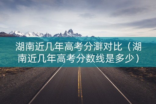 湖南近几年高考分溿对比（湖南近几年高考分数线是多少）