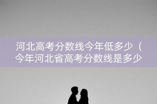 河北高考分数线今年低多少（今年河北省高考分数线是多少）