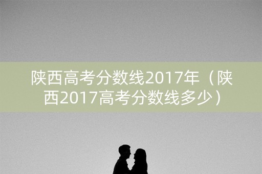 陕西高考分数线2017年（陕西2017高考分数线多少）