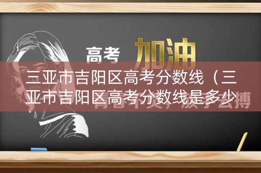 三亚市吉阳区高考分数线（三亚市吉阳区高考分数线是多少）