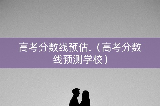 高考分数线预估.（高考分数线预测学校）