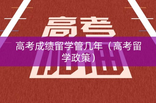 高考成绩留学管几年（高考留学政策）