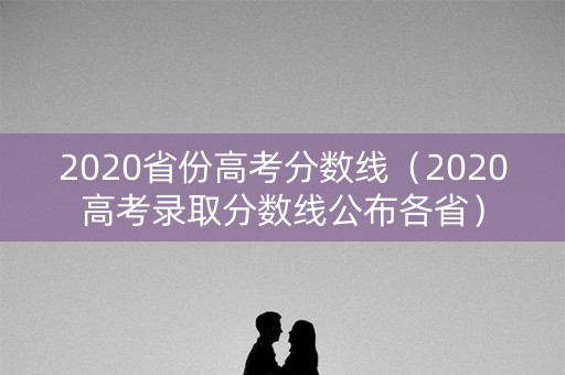2020省份高考分数线（2020高考录取分数线公布各省）