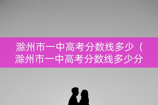 滁州市一中高考分数线多少（滁州市一中高考分数线多少分）