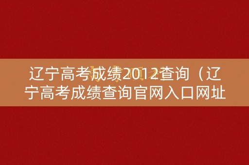 辽宁高考成绩2012查询（辽宁高考成绩查询官网入口网址）