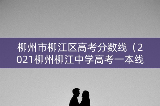 柳州市柳江区高考分数线（2021柳州柳江中学高考一本线）