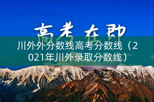 川外外分数线高考分数线（2021年川外录取分数线）
