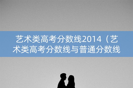 艺术类高考分数线2014（艺术类高考分数线与普通分数线）