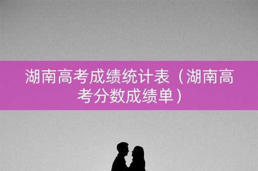 湖南高考成绩统计表（湖南高考分数成绩单）