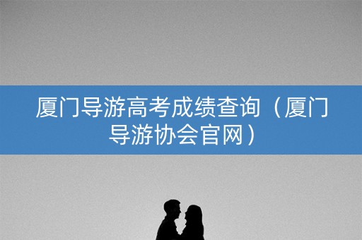 厦门导游高考成绩查询（厦门导游协会官网）