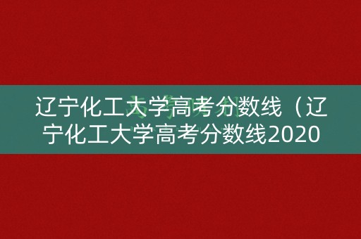 辽宁化工大学高考分数线（辽宁化工大学高考分数线2020）