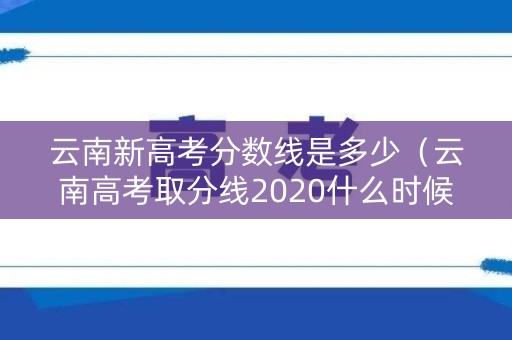 云南新高考分数线是多少（云南高考取分线2020什么时候公布）