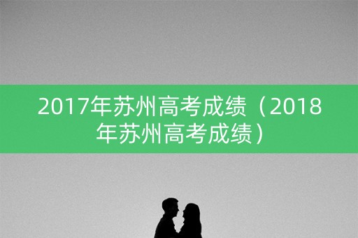 2017年苏州高考成绩（2018年苏州高考成绩）