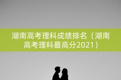 湖南高考理科成绩排名（湖南高考理科最高分2021）