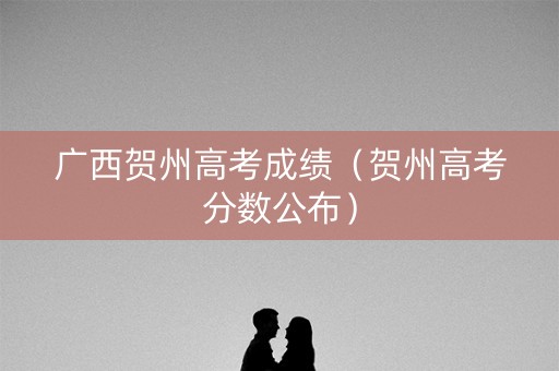 广西贺州高考成绩（贺州高考分数公布）