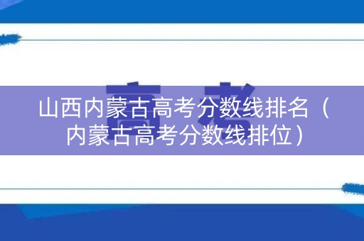 山西内蒙古高考分数线排名（内蒙古高考分数线排位）