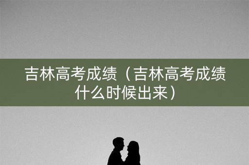 吉林高考成绩（吉林高考成绩什么时候出来）